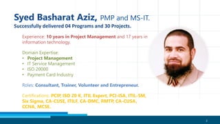 2
Experience: 10 years in Project Management and 17 years in
information technology.
Domain Expertise:
• Project Management
• IT Service Management
• ISO 20000
• Payment Card Industry
Roles: Consultant, Trainer, Volunteer and Entrepreneur.
Certifications: PCIP, ISO 20 K, ITIL Expert, PCI-ISA, ITIL-SM,
Six Sigma, CA-CUSE, ITILF, CA-DMC, RMTP, CA-CUSA,
CCNA, MCSE.
 