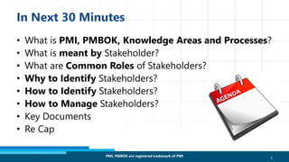 • What is PMI, PMBOK, Knowledge Areas and Processes?
• What is meant by Stakeholder?
• What are Common Roles of Stakeholders?
• Why to Identify Stakeholders?
• How to Identify Stakeholders?
• How to Manage Stakeholders?
• Key Documents
• Re Cap
PMI, PMBOK are registered trademark of PMI 3
 
