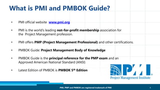 • PMI official website www.pmi.org
• PMI is the world’s leading not-for-profit membership association for
the Project Management profession.
• PMI offers PMP (Project Management Professional) and other certifications.
• PMBOK Guide: Project Management Body of Knowledge
• PMBOK Guide is the principal reference for the PMP exam and an
Approved American National Standard (ANSI)
• Latest Edition of PMBOK is PMBOK 5th Edition
4PMI, PMP and PMBOK are registered trademark of PMI
 