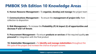 6. Human Resource Management – To organize, develop and manage the project team
7. Communications Management - To ensure the management of project info, from
collection to disposition
8. Risk Management – To increase the Probability (P) & Impact (I) of opportunities and
decrease P and I of threats
9. Procurement Management – To ensure products or services of the required quality are
procured for integration with the final product
10. Stakeholder Management – To identify and manage stakeholders throughout the
life cycle of the project and increase the chance of project success.
7PMBOK is a registered trademark of PMI
 