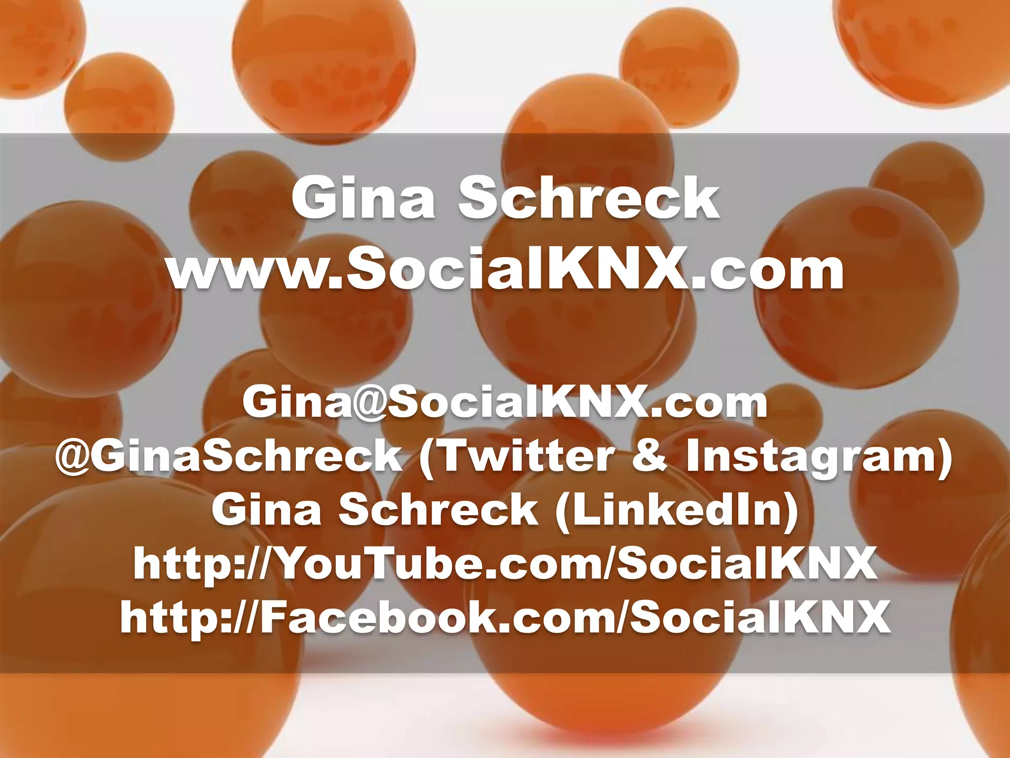 Gina Schreck
www.SocialKNX.com
Gina@SocialKNX.com
@GinaSchreck (Twitter & Instagram)
Gina Schreck (LinkedIn)
http://YouTube.com/SocialKNX
http://Facebook.com/SocialKNX
 