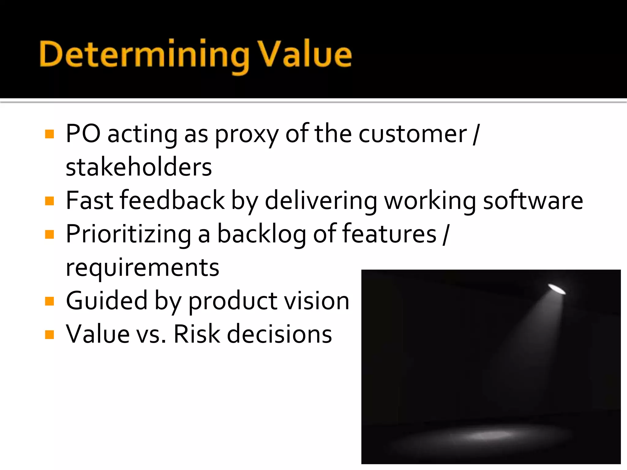    PO acting as proxy of the customer /
    stakeholders
   Fast feedback by delivering working software
   Prioritizing a backlog of features /
    requirements
   Guided by product vision
   Value vs. Risk decisions
 
