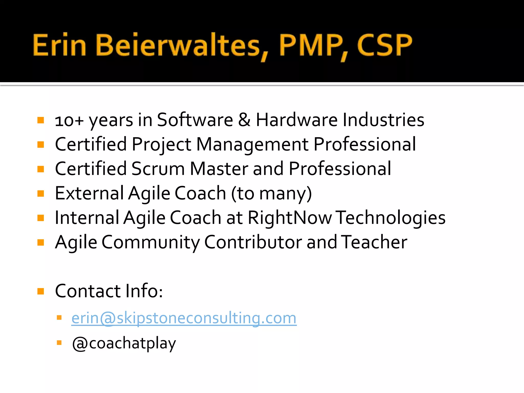    10+ years in Software & Hardware Industries
   Certified Project Management Professional
   Certified Scrum Master and Professional
   External Agile Coach (to many)
   Internal Agile Coach at RightNow Technologies
   Agile Community Contributor and Teacher

   Contact Info:
     erin@skipstoneconsulting.com
     @coachatplay
 