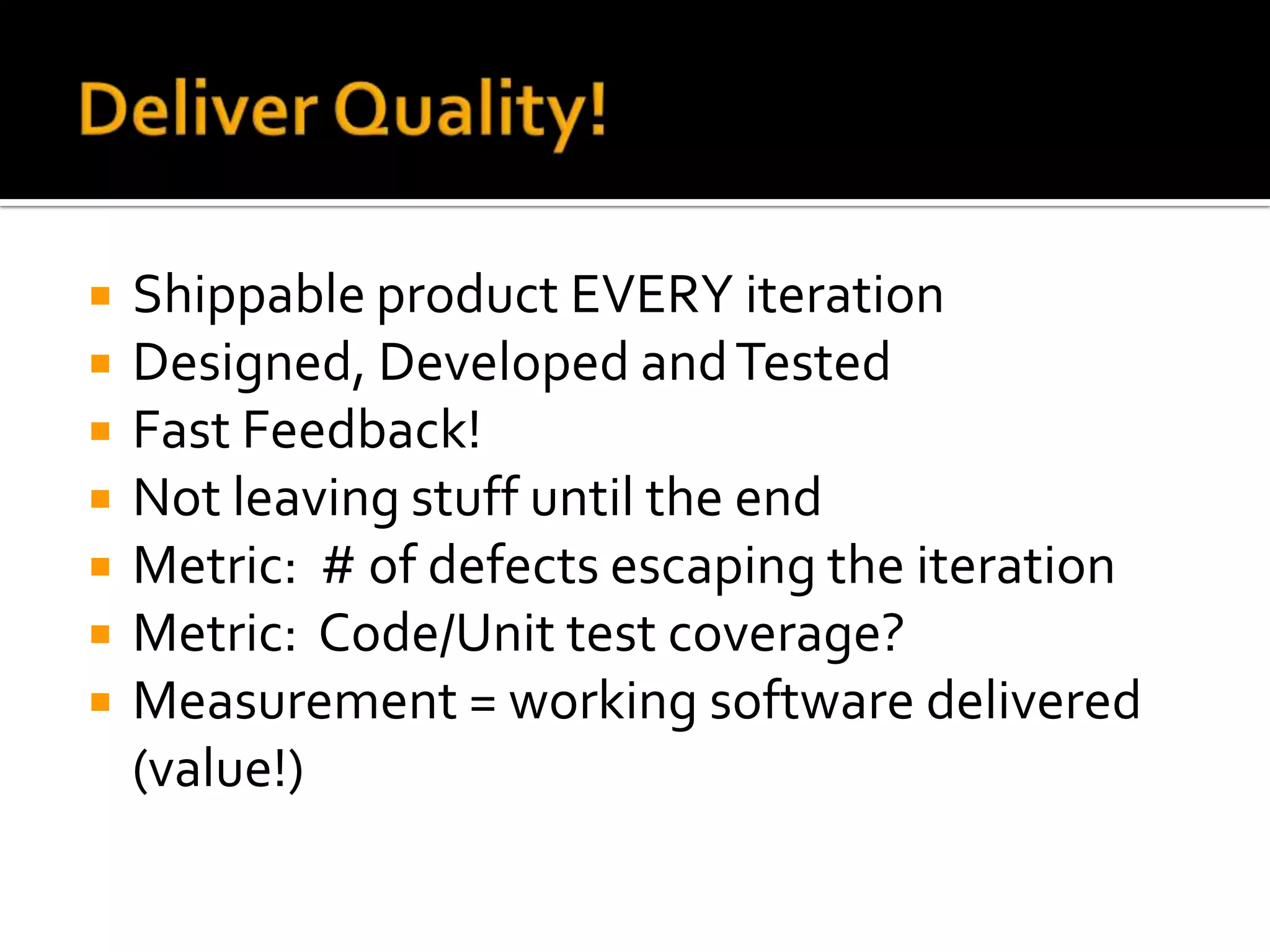    Shippable product EVERY iteration
   Designed, Developed and Tested
   Fast Feedback!
   Not leaving stuff until the end
   Metric: # of defects escaping the iteration
   Metric: Code/Unit test coverage?
   Measurement = working software delivered
    (value!)
 