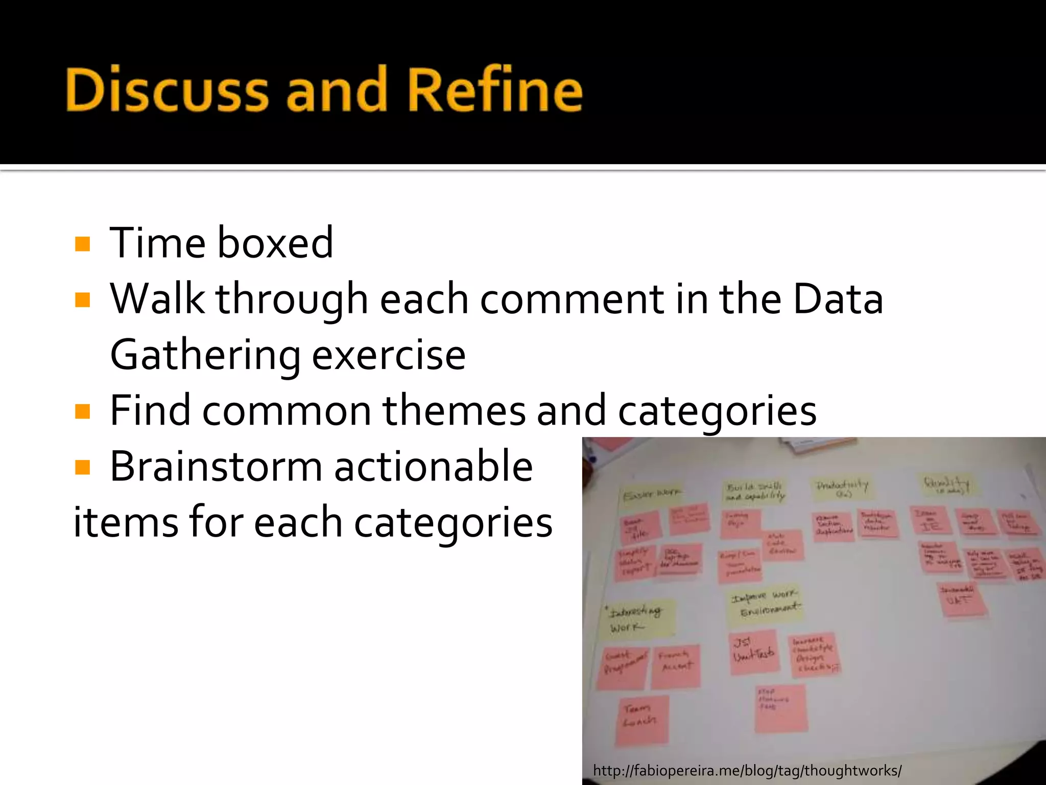  Time boxed
 Walk through each comment in the Data
  Gathering exercise
 Find common themes and categories
 Brainstorm actionable
items for each categories




                        http://fabiopereira.me/blog/tag/thoughtworks/
 