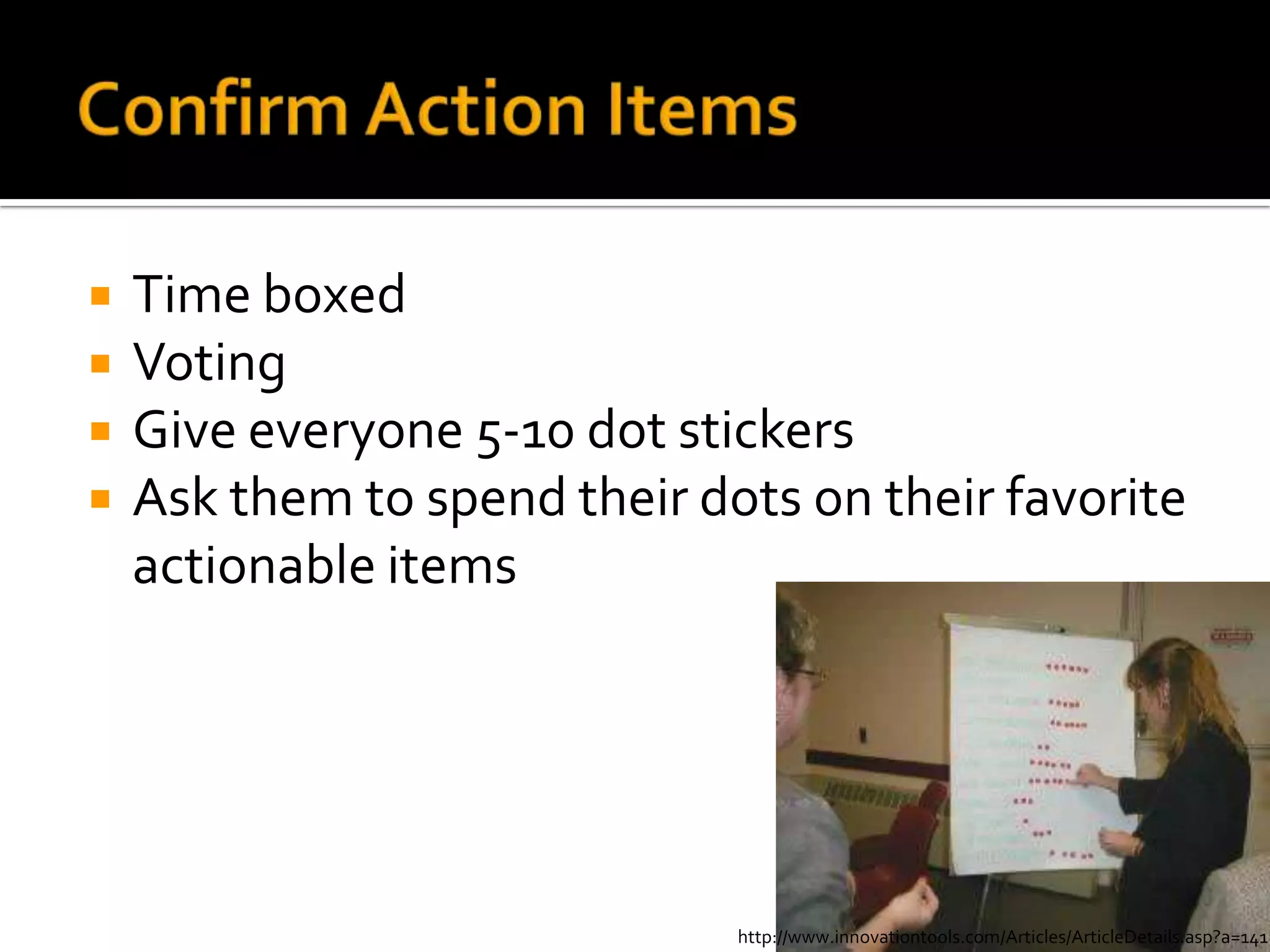    Time boxed
   Voting
   Give everyone 5-10 dot stickers
   Ask them to spend their dots on their favorite
    actionable items




                              http://www.innovationtools.com/Articles/ArticleDetails.asp?a=141
 