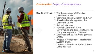 Key Learnings  The Importance of Effective
Communication
 Communication Strategy and Plan
 Stakeholder Management for
Communication
 Active Listening
 Formal Communication –
Governance and Project Structures
 Using the Big Room (Obeya)
 Commitment-Based Management
(CBM)
 Project Management Information
System (PMIS)
 Evidence-Based Communication –
Compass Tool
Construction Project Communications
12
 