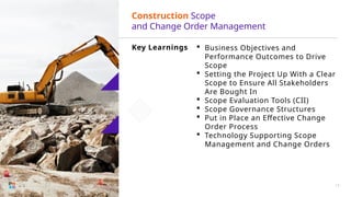 Key Learnings  Business Objectives and
Performance Outcomes to Drive
Scope
 Setting the Project Up With a Clear
Scope to Ensure All Stakeholders
Are Bought In
 Scope Evaluation Tools (CII)
 Scope Governance Structures
 Put in Place an Effective Change
Order Process
 Technology Supporting Scope
Management and Change Orders
Construction Scope
and Change Order Management
13
 