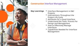 Key Learnings  Interface Management in E&C
Projects
 Interventions Throughout the
Project Life Cycle
 Attributes for a Good Interface
 Understand the Tools, Process for
Design and Management
 How to Effectively Manage
Interfaces
 Capabilities Needed for Interface
Management
Construction Interface Management
15
 