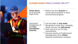 Three Years
of on-the-job
Experience
 Within the last 10 years in
construction projects or built
environment projects.
 Can be taken in any order
 Designed to meet your schedule,
these courses are self-paced.
 Each course is a 6-10 hour
commitment.
 Courses counts as Professional
Development Units (PDUs)
towards certification renewals.
Successful
Completion of
the Four
Foundation
Courses.
ELEGIBILIDADE PARA O EXAME PMI-CP™
16
 