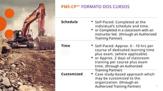 Customized  Case study-based approach which
may be customized to the
organization. (through an
Authorized Training Partner)
Schedule  Self-Paced: Completed at the
individual’s schedule and time.
 or Completed in a classroom with an
instructor led. (through an Authorized
Training Partner)
 Self-Paced: Approx. 6 - 10 hrs per
course of dedicated learning time
plus exam. (where applicable)
 or Approx. 2 days of classroom
training per course plus exam
time. (through an Authorized
Training Partner)
Time
PMI-CP™ FORMATO DOS CURSOS
18
 