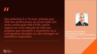 Nos próximos 5 a 10 anos, prevejo que
50% dos profissionais da construção civil
terão certificação PMI-CPTM. Assim,
espero ver uma redução de 50% nos
projetos que excedem o orçamento ou o
cronograma alocados ou não entregam os
benefícios esperados.
“
Luigi Rosa, Vice-Presidente,
Vice-Executivo de Projetos
Autoridade de Transporte Metropolitano
do Estado de NY
(MTA Construção e Desenvolvimento)
 