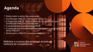 • Dados sobre o sector da construção.
• Certificação PMI-CP - Elementos Centrais
• O Programa PMI-CP - Quatro Módulos Fundamentais para a
Certificação PMI-CP e o Exame Final
• O conteúdo dos 4 cursos obrigatórios.
• O conteúdo dos 3 cursos adicionais para obter a designação
sênior PMI-SCP
• Motivo para a PMI-CP e sucesso antecipado
Melhorar o sucesso dos projectos através da
melhoria de competências
Agenda
 