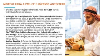 • Desde a sua introdução no mercado, mais de 16.500 cursos
individuais foram concluídos.
• Adopção do Princípios PMI-CP pelo Governo do Reino Unido –
Em Dezembro de 2023, o governo do Reino Unido recomendou
que todos os projectos e programas governamentais de
ambiente construído adoptem ferramentas digitais, como CAD
4D e Advanced Work Packaging, e construção modular para
alcançar economias de eficiência previstas de 40%. Estes tópicos
foram amplamente abordados no currículo do PMI-CP.
• SACPCMP (South Africa Construction Industry Regulatory
Authority) – Após rigorosa análise, a PMI-CP foi escolhida como
a certificação de eleição para os Profissionais da Construção na
África do Sul.
• Arábia Saudita, O Fundo de Desenvolvimento de Recursos
Humanos (HRDF) reconhece a PMI-CP para capacitar a força de
trabalho nacional saudita. Esta nova iniciativa faz parte da Saudi
Vision 2030, concebida para incentivar e motivar organizações
empresariais e candidatos a emprego, a obter certificações
profissionais, melhorando as suas competências e
conhecimentos em áreas especializadas exigidas pelo mercado
MOTIVO PARA A PMI-CP E SUCESSO ANTECIPADO
 