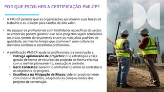 23
• A PMI-CP permite que as organizações aprimorem suas forças de
trabalho e as utilizem para tarefas de alto valor.
• Ao equipar os profissionais com habilidades específicas do sector,
as empresas podem garantir que seus projectos sejam concluídos
no prazo, dentro do orçamento e com os mais altos padrões de
qualidade, ao mesmo tempo que promovem uma cultura de
melhoria contínua e excelência profissional.
• A certificação PMI-CP ajuda os profissionais da construção a:
• Entrega aprimorada de projectos: Crie estratégias e faça
gestão de forma de recursos do projecto de forma efectiva
com o melhor planeamento, execução e controle.
• Gerir Contratos: Garantir o alinhamento entre os contratos e
os objectivos do projecto.
• Excelência na Mitigação de Riscos: Liderar proativamente
com riscos e desafios, adaptados às complexidades dos
projetos de construção.
POR QUE ESCOLHER A CERTIFICAÇÃO PMI-CP?
 