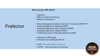 Prelector
Mário Gourgel, PMP, PMI-CP
• Arquitecto
• MBA em Gestão de Projectos
• Mestre em Arquitectura
• Project Management Institute Construction Professional (PMI-CP)TM
• Project Management Professional (PMP)
• Disciplined Agile Senior Scrum Master (DASSM)
• Dsiciplined Agile Scrum Master (DASM)
• Certified Associate in Project Management (CAPM)
• Voluntário do PMI Angola
• Embaixador de Certificação PMI-CP
• Email: mario.gourgel@pmiangola.org
• LinkedIn: https://www.linkedin.com/in/mgourgel/
 