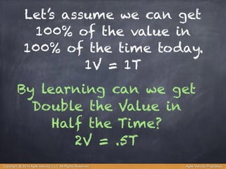 Let’s assume we can get 
100% of the value in 
100% of the time today. 
1V = 1T 
By learning can we get 
Double the Value in 
Half the Time? 
2V = .5T 
Copyright @ 2014 Agile Velocity, LLC All Rights Reserved. Agile Velocity Proprietary 
 