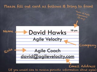 Please fill out card as follows & bring to front 
! 
! 
!! 
David Hawks 
Agile Velocity 
! 
Agile Coach 
david@agilevelocity.com 
Name 
Role 
Years of Agile 
Experience 
(if any) 
Company 
10 yrs 
Email Address 
(If you would like to receive periodic information about agile) 
 