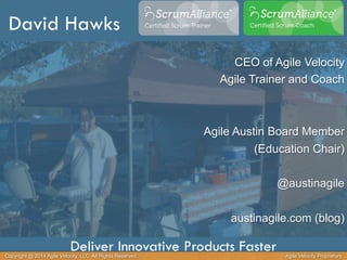 David Hawks 
CEO of Agile Velocity 
Agile Trainer and Coach 
Agile Austin Board Member 
(Education Chair) 
@austinagile 
austinagile.com (blog) 
Deliver Innovative Products Faster 
Copyright @ 2014 Agile Velocity, LLC All Rights Reserved. Agile Velocity Proprietary 
 