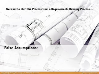 We want to Shift the Process from a Requirements Delivery Process… 
False Assumptions: 
14 
Copyright @ 2014 Agile Velocity, LLC All Rights Reserved. Agile Velocity Proprietary 
 