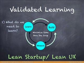 Validated Learning 
Learn Build 
Minimize time 
thru the loop 
Measure 
1) What do we 
need to 
learn? 
Lean Startup/ Lean UX 
Copyright @ 2014 Agile Velocity, LLC All Rights Reserved. Agile Velocity Proprietary 
 
