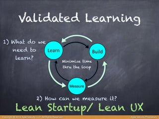 Validated Learning 
Learn Build 
Minimize time 
thru the loop 
Measure 
1) What do we 
need to 
learn? 
2) How can we measure it? 
Lean Startup/ Lean UX 
Copyright @ 2014 Agile Velocity, LLC All Rights Reserved. Agile Velocity Proprietary 
 