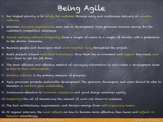 Being Agile 
1. Our highest priority is to satisfy the customer through early and continuous delivery of valuable 
software. 
2. Welcome changing requirements, even late in development. Agile processes harness change for the 
customer's competitive advantage. 
3. Deliver working software frequently, from a couple of weeks to a couple of months, with a preference 
to the shorter timescale. 
4. Business people and developers must work together daily throughout the project. 
5. Build projects around motivated individuals. Give them the environment and support they need, and 
trust them to get the job done. 
6. The most efficient and effective method of conveying information to and within a development team 
is face-to-face conversation. 
7. Working software is the primary measure of progress. 
8. Agile processes promote sustainable development. The sponsors, developers, and users should be able to 
maintain a constant pace indefinitely. 
9. Continuous attention to technical excellence and good design enhances agility. 
10. Simplicity--the art of maximizing the amount of work not done--is essential. 
11. The best architectures, requirements, and designs emerge from self-organizing teams. 
12. At regular intervals, the team reflects on how to become more effective, then tunes and adjusts its 
behavior accordingly. 
Copyright @ 2014 Agile Velocity, LLC All Rights Reserved. Agile Velocity Proprietary 
 