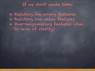 If we don’t waste time: 
! 
• Building the wrong features 
• Building low value features 
• Over-engineering features (due 
to lack of clarity) 
Copyright @ 2014 Agile Velocity, LLC All Rights Reserved. Agile Velocity Proprietary 
 