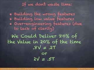 If we don’t waste time: 
! 
• Building the wrong features 
• Building low value features 
• Over-engineering features (due 
to lack of clarity) 
We Could Deliver 80% of 
the Value in 20% of the time 
.8V = .2T 
or 
2V = .5T 
Copyright @ 2014 Agile Velocity, LLC All Rights Reserved. Agile Velocity Proprietary 
 