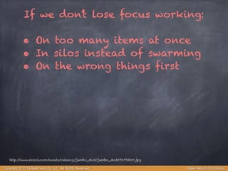 If we don’t lose focus working: 
! 
• On too many items at once 
• In silos instead of swarming 
• On the wrong things first 
http://www.skinit.com/assets/catalog/jumbo_shot/jumbo_shot57479340.jpg 
Copyright @ 2014 Agile Velocity, LLC All Rights Reserved. Agile Velocity Proprietary 
 