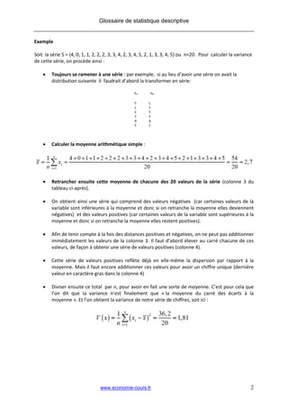 Glossaire de statistique descriptive


Exemple

Soit la série S = {4, 0, 1, 1, 2, 2, 2, 3, 3, 4, 2, 3, 4, 5, 2, 1, 3, 3, 4, 5} ou n=20. Pour calculer la variance
de cette série, on procède ainsi :

        Toujours se ramener à une série : par exemple, si au lieu d’avoir une série on avait la
         distribution suivante il faudrait d’abord la transformer en série:




        Calculer la moyenne arithmétique simple :




        Retrancher ensuite cette moyenne de chacune des 20 valeurs de la série (colonne 3 du
         tableau ci-après).

        On obtient ainsi une série qui comprend des valeurs négatives (car certaines valeurs de la
         variable sont inférieures à la moyenne et donc si on retranche la moyenne elles deviennent
         négatives) et des valeurs positives (car certaines valeurs de la variable sont supérieures à la
         moyenne et donc si on retranche la moyenne elles restent positives).

        Afin de tenir compte à la fois des distances positives et négatives, on ne peut pas additionner
         immédiatement les valeurs de la colonne 3. Il faut d’abord élever au carré chacune de ces
         valeurs, de façon à obtenir une série de valeurs positives (colonne 4).

        Cette série de valeurs positives reflète déjà en elle-même la dispersion par rapport à la
         moyenne. Mais il faut encore additionner ces valeurs pour avoir un chiffre unique (dernière
         valeur en caractère gras dans la colonne 4)

        Diviser ensuite ce total par n, pour avoir en fait une sorte de moyenne. C’est pour cela que
         l’on dit que la variance n’est finalement que « la moyenne du carré des écarts à la
         moyenne ». Et l’on obtient la variance de notre série de chiffres, soit ici :




                                  www.economie-cours.fr                                                         2
 