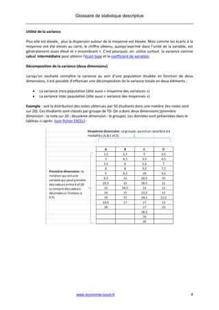 Glossaire de statistique descriptive


Utilité de la variance

Plus elle est élevée, plus la dispersion autour de la moyenne est élevée. Mais comme les écarts à la
moyenne ont été élevés au carré, le chiffre obtenu, quoiqu’exprimé dans l’unité de la variable, est
généralement assez élevé et « encombrant ». C’est pourquoi, on utilise surtout la variance comme
calcul intermédiaire pour obtenir l’écart-type et le coefficient de variation.

Décomposition de la variance (deux dimensions)

Lorsqu’on souhaite connaître la variance au sein d’une population étudiée en fonction de deux
dimensions, il est possible d’effectuer une décomposition de la variance totale en deux éléments :

       La variance intra population (dite aussi « moyenne des variances »)
       La variance inter population (dite aussi « variance des moyennes »)

Exemple : soit la distribution des notes obtenues par 50 étudiants dans une matière (les notes sont
sur 20). Ces étudiants sont classés par groupe de TD. On a donc deux dimensions (première
dimension : la note sur 20 ; deuxième dimension : le groupe). Les données sont présentées dans le
tableau ci-après (voir fichier EXCEL) :




                              www.economie-cours.fr                                                   4
 