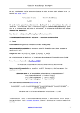 Glossaire de statistique descriptive


On peut naturellement calculer la variance totale des 50 notes, de même que la moyenne totale. On
obtient (voir fichier EXCEL) :




On peut ensuite poser la question suivante : Quelle part de la variance totale des notes est
attribuable à la variation des notes au sein de chaque groupe (variance intra population) et quelle
part de la variance totale des notes est attribuable à la variance des notes entre les groupes
(variance inter population) ?

Pour répondre à cette question, il faut appliquer la formule suivante3 :

Variance totale = Composante intra population + Composante inter population

Ou encore

Variance totale = moyenne des variances + variance des moyennes

La composante intra population est la moyenne pondérée des variances de chaque groupe et se
calcule comme suit :

Composante intra : (nA/n) V(A)+ (nB/n)V(B) +(nC/n) V(C)+ (nD/n)V(D)

Où nA+nB+nC+nD= n et où V(A), V(B), V(C) et V(D) sont les variances des notes dans chaque groupe.

Dans notre exemple, cela donne (voir fichier EXCEL) :

              (12/50)V(A) + (11/50)V(B)+(15/50)V(C)+(12/50)V(D) = 19,68268181818180

La composante inter population est la variance pondérée des moyennes de chaque groupe et se
calcule comme suit :

           Composante inter : (nA/n) (moyenne des notes du groupe A – moyenne totale)2+
                        (nB/n) (moyenne du groupe B – moyenne totale)2+
                        (nC/n) (moyenne du groupe C – moyenne totale)2+
                        (nD/n) (moyenne du groupe D – moyenne totale)2+

Dans notre exemple, cela donne (voir fichier EXCEL) :

    (12/50)(10,375-11,06)2 + (11/50)(10,91-11,06)2 +(15/50)(12,73-11,06)2 +(12/50)(9,79-11,06)2 + =
                                         1,343718181818180

                 On vérifie que : 19,68268181818180+1,343718181818180 = 21,0264



3
  La démonstration s’appuie sur le théorème de KOËNIG-HUYGENS. Le lecteur intéressé peut se reporter à
l’ouvrage de Gérard CALOT, Statistique descriptive, Chapitre 3, propriétés de la moyenne, pages 51 et
suivantes.



                               www.economie-cours.fr                                                  5
 