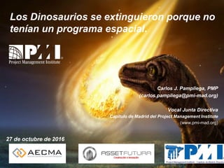 Los Dinosaurios se extinguieron porque no
tenían un programa espacial.
27 de octubre de 2016
Carlos J. Pampliega, PMP
(carlos.pampliega@pmi-mad.org)
Vocal Junta Directiva
Capítulo de Madrid del Project Management Institute
(www.pmi-mad.org)
 