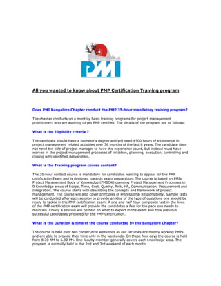 All you wanted to know about PMP Certification Training program



Does PMI Bangalore Chapter conduct the PMP 35-hour mandatory training program?

The chapter conducts on a monthly basis training programs for project management
practitioners who are aspiring to get PMP certified. The details of the program are as follows:

What is the Eligibility criteria ?

The candidate should have a bachelor's degree and will need 4500 hours of experience in
project management related activities over 36 months of the last 8 years. The candidate does
not need the title of project manager to have the experience count, but instead must have
worked in the project management processes of initiation, planning, execution, controlling and
closing with identified deliverables.

What is the Training program course content?

The 35-hour contact course is mandatory for candidates wanting to appear for the PMP
certification Exam and is designed towards exam preparation. The course is based on PMIs
Project Management Body of Knowledge (PMBOK) covering Project Management Processes in
9 Knowledge areas of Scope, Time, Cost, Quality, Risk, HR, Communication, Procurement and
Integration. The course starts with describing the concepts and framework of project
management. The course will also cover principles of Professional Responsibility. Sample tests
will be conducted after each session to provide an idea of the type of questions one should be
ready to tackle in the PMP certification exam. A one and half hour composite test in the lines
of the PMP certification exam will provide the candidates a feel for the pace one needs to
maintain. Finally a session will be held on what to expect in the exam and how previous
successful candidates prepared for the PMP Certification.

What is the Duration & time of the course conducted by the Bangalore Chapter?

The course is held over two consecutive weekends as our faculties are mostly working PMPs
and are able to provide their time only in the weekends. On these four days the course is held
from 8.30 AM to 6.30 PM. One faculty member generally covers each knowledge area. The
program is normally held in the 2nd and 3rd weekend of each month.
