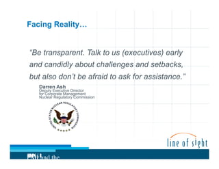 Facing Reality…

“Be transparent. Talk to us (executives) early
and candidly about challenges and setbacks,
but also don’t be afraid to ask for assistance.”
Darren Ash

Deputy Executive Director
for Corporate Management
Nuclear Regulatory Commission

PMI and the
Project

 