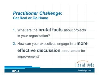 Practitioner Challenge:
Get Real or Go Home
1.  What are the brutal

facts about projects

in your organization?
2.  How can your executives engage in a more

effective discussion about areas for
improvement?

line-of-sight.com

 