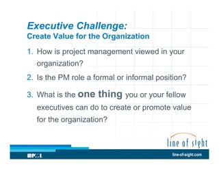 Executive Challenge:
Create Value for the Organization
1.  How is project management viewed in your
organization?
2.  Is the PM role a formal or informal position?
3.  What is the one

thing you or your fellow

executives can do to create or promote value
for the organization?

line-of-sight.com

 
