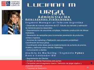 Luciana Murga Antecedentes Profesionales Segment  Manager at Telecom Argentina - Desarrollo de nuevas soluciones de ICT. Estudio de mercado y estimación de demanda para los desarrollos. - Estandarización de soluciones complejas, mediante construcción de ofertas modulares. - Generación de campañas para incrementar penetración de productos, ventas e ingresos. - Acciones de marketing y fidelización para proyecto portabilidad. Coordinación de focus group. - Coordinación entre áreas para la implementación de aumento de precios. Análisis y definición sobre clientes: Marketing. - Comunicación a clientes Analista de Marketing - Segmento  Pymes   Banco Santander  Rio - Segmentación de Clientes. - Armado de ofertas financieras para pymes. - Campañas para el segmento masivo. Definición de target objetivo y propuesta comercial. - Programa de fidelización. •  Lic.en Administración 
