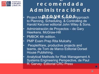 Bibliografía recomendada Administración de proyectos  Project Management A Systems Approach to Planning, Scheduling, & Controlling de Harold Kerzner editorial John Wiley & Sons. Administración de Proyectos – de Gary Heerkens. McGraw-Hill PMBOK 4th edition. PMP Exam Prep Rita Mulcahy   PeopleWare, productive projects and teams, de Tom de Marco Editorial Dorset House Publishing. Analytical Methods for Risk Management A Systems Engineering Perspective, de Paul R. Garvey. Editorial CRC Press 