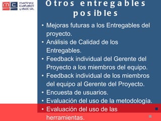 Otros entregables posibles Mejoras futuras a los Entregables del proyecto. Análisis de Calidad de los Entregables. Feedback individual del Gerente del Proyecto a los miembros del equipo. Feedback individual de los miembros del equipo al Gerente del Proyecto. Encuesta de usuarios. Evaluación del uso de la metodología. Evaluación del uso de las herramientas. 