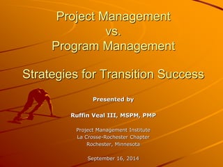 Presented by
Ruffin Veal III, MSPM, PMP
Project Management Institute
La Crosse-Rochester Chapter
Rochester, Minnesota
September 16, 2014
Project Management
vs.
Program Management
Strategies for Transition Success
 