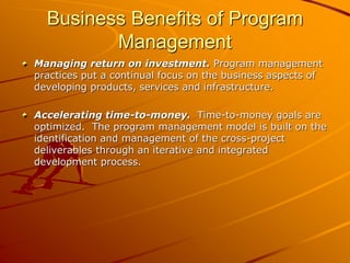 Business Benefits of Program
Management
Managing return on investment. Program management
practices put a continual focus on the business aspects of
developing products, services and infrastructure.
Accelerating time-to-money. Time-to-money goals are
optimized. The program management model is built on the
identification and management of the cross-project
deliverables through an iterative and integrated
development process.
 