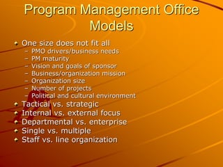 Program Management Office
Models
One size does not fit all
– PMO drivers/business needs
– PM maturity
– Vision and goals of sponsor
– Business/organization mission
– Organization size
– Number of projects
– Political and cultural environment
Tactical vs. strategic
Internal vs. external focus
Departmental vs. enterprise
Single vs. multiple
Staff vs. line organization
 