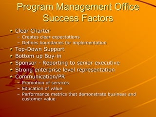 Program Management Office
Success Factors
Clear Charter
– Creates clear expectations
– Defines boundaries for implementation
Top-Down Support
Bottom up Buy-in
Sponsor - Reporting to senior executive
Strong enterprise level representation
Communication/PR
– Promotion of services
– Education of value
– Performance metrics that demonstrate business and
customer value
 