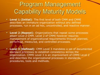 Program Management
Capability Maturity Models
Level 1 (Initial): The first level of both CMM and CMMI
describes an immature organization without any defined
processes, run in an ad hoc, uncontrolled, and reactive manner.
Level 2 (Repeat): Organizations that repeat some processes
attain Level 2 CMM. Level 2 of CMMI however requires
management of organizational requirements through planned,
performed, measured, and controlled processes.
Level 3 (Defined): CMM Level 3 mandates a set of documented
standard processes to establish consistency across the
organization. CMMI Level 3 is an improvement of CMMI Level 2
and describes the organizational processes in standards,
procedures, tools and methods.
 