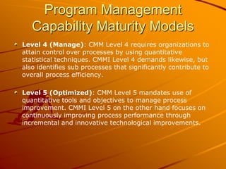 Program Management
Capability Maturity Models
Level 4 (Manage): CMM Level 4 requires organizations to
attain control over processes by using quantitative
statistical techniques. CMMI Level 4 demands likewise, but
also identifies sub processes that significantly contribute to
overall process efficiency.
Level 5 (Optimized): CMM Level 5 mandates use of
quantitative tools and objectives to manage process
improvement. CMMI Level 5 on the other hand focuses on
continuously improving process performance through
incremental and innovative technological improvements.
 