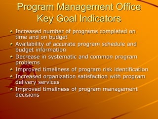 Program Management Office
Key Goal Indicators
Increased number of programs completed on
time and on budget
Availability of accurate program schedule and
budget information
Decrease in systematic and common program
problems
Improved timeliness of program risk identification
Increased organization satisfaction with program
delivery services
Improved timeliness of program management
decisions
 