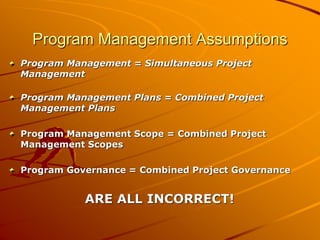 Program Management Assumptions
Program Management = Simultaneous Project
Management
Program Management Plans = Combined Project
Management Plans
Program Management Scope = Combined Project
Management Scopes
Program Governance = Combined Project Governance
ARE ALL INCORRECT!
 