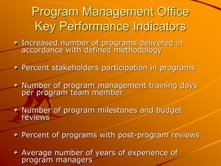 Program Management Office
Key Performance Indicators
Increased number of programs delivered in
accordance with defined methodology
Percent stakeholders participation in programs
Number of program management training days
per program team member
Number of program milestones and budget
reviews
Percent of programs with post-program reviews
Average number of years of experience of
program managers
 